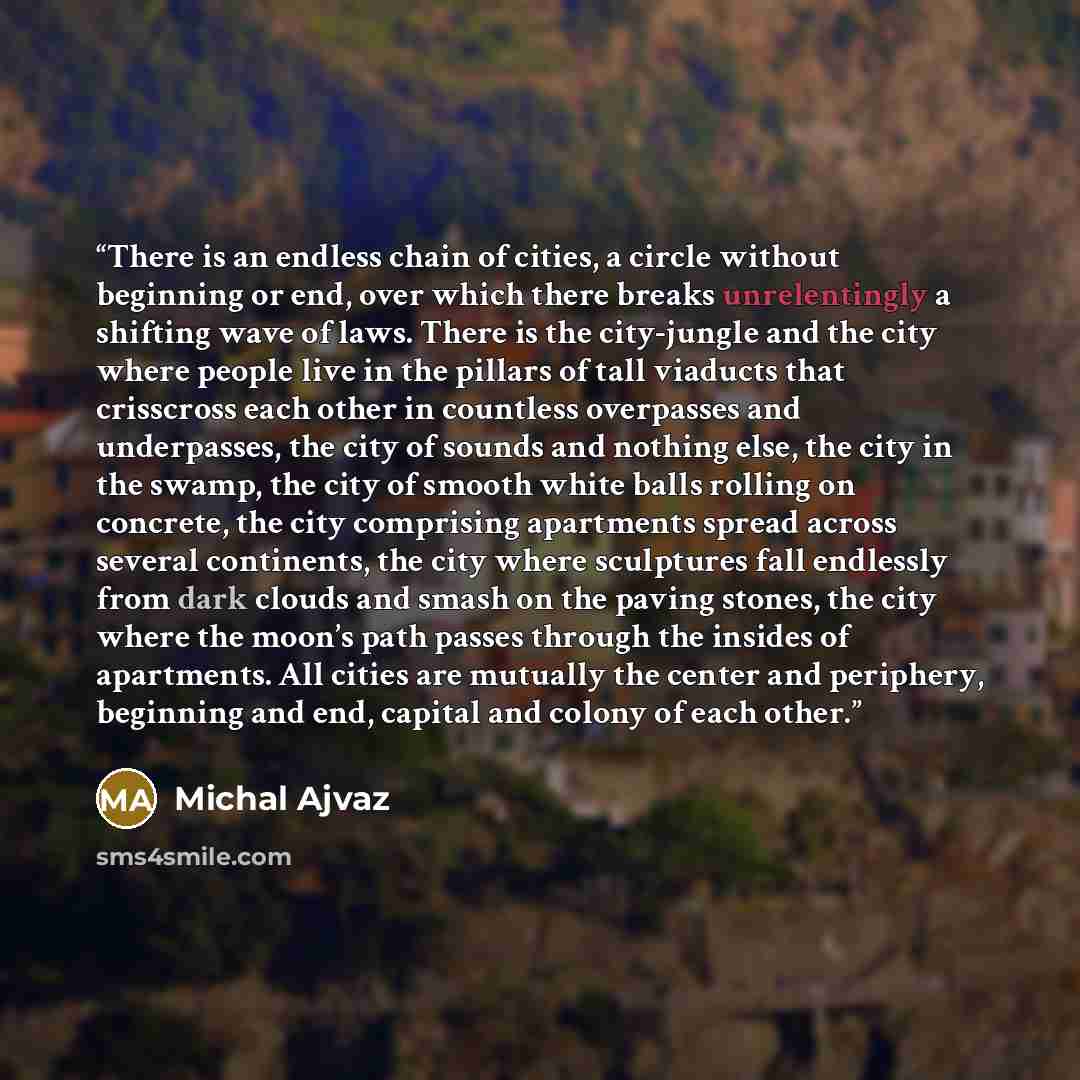 “There is an endless chain of cities, a circle without beginning or end, over which there breaks unrelentingly a shifting wave of laws. There is the city-jungle and the city where people live in the pillars of tall viaducts that crisscross each other in countless overpasses and underpasses, the…” quote by Michal Ajvaz