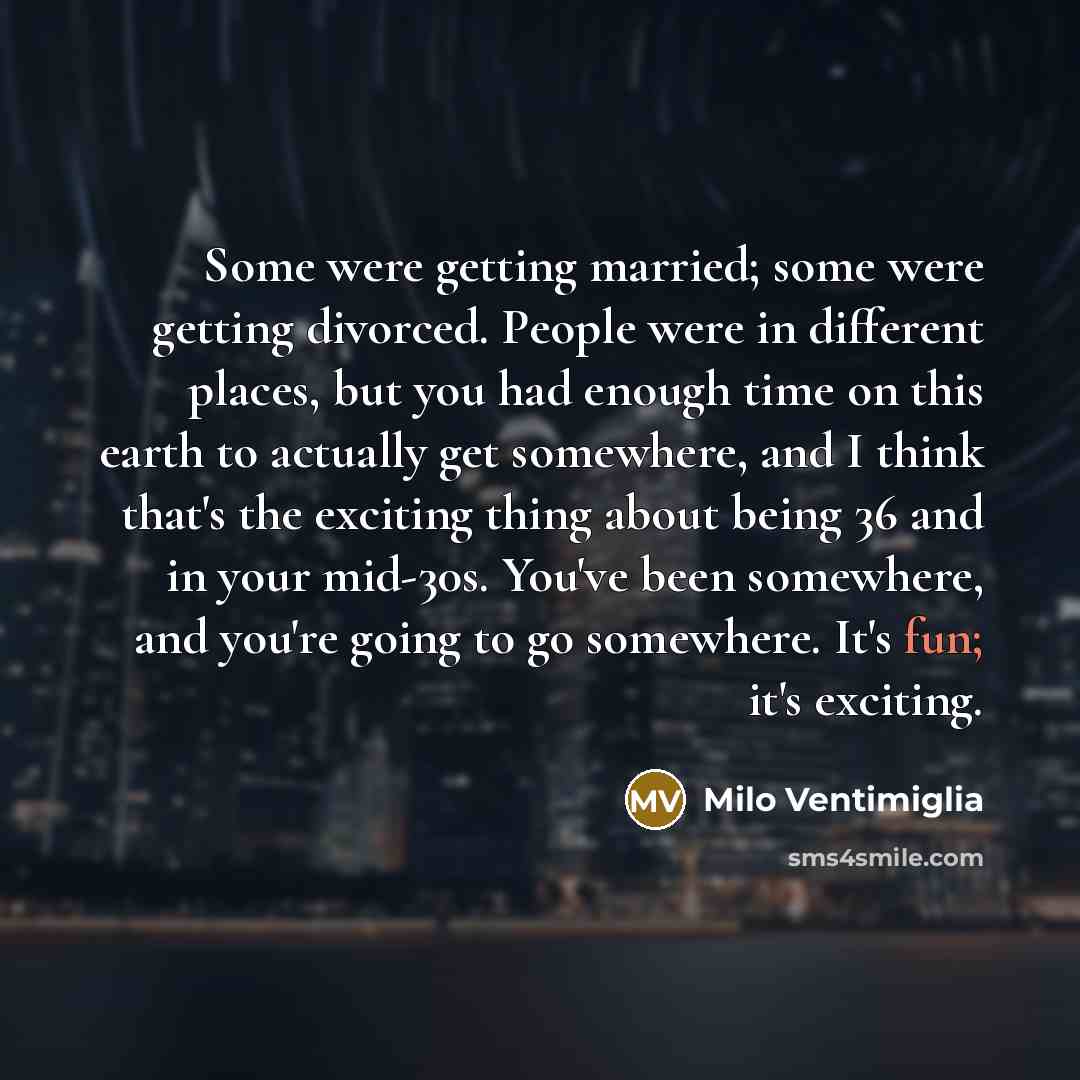 “Some were getting married; some were getting divorced. People were in different places, but you had enough time on this earth to actually get somewhere, and I think that's the exciting thing about being 36 and in your mid-30s. You've been somewhere, and you're going to go somewhere. It's fun; it's…” quote by Milo Ventimiglia