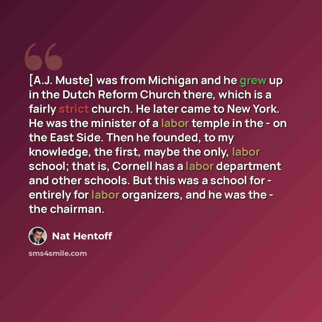 “[A.J. Muste] was from Michigan and he grew up in the Dutch Reform Church there, which is a fairly strict church. He later came to New York. He was the minister of a labor temple in the - on the East Side. Then he founded, to my knowledge, the first, maybe the only, labor school; that is, Cornell…” quote by Nat Hentoff
