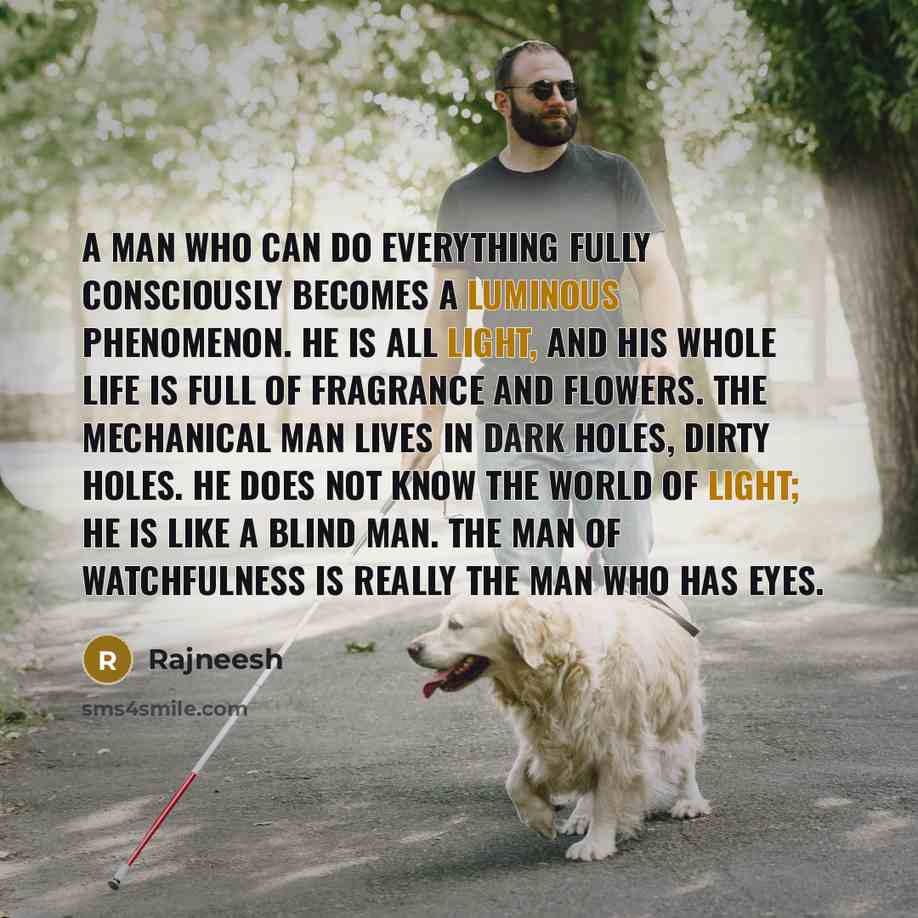 “A man who can do everything fully consciously becomes a luminous phenomenon. He is all light, and his whole life is full of fragrance and flowers. The mechanical man lives in dark holes, dirty holes. He does not know the world of light; he is like a blind man. The man of watchfulness is really the…” quote by Rajneesh