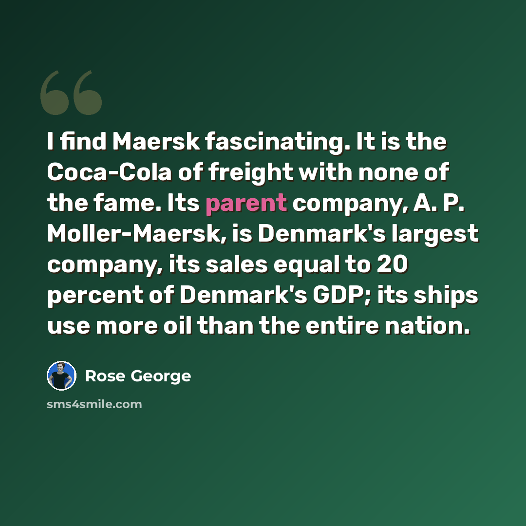 “I find Maersk fascinating. It is the Coca-Cola of freight with none of the fame. Its parent company, A. P. Moller-Maersk, is Denmark's largest company, its sales equal to 20 percent of Denmark's GDP; its ships use more oil than the entire nation.” quote by Rose George