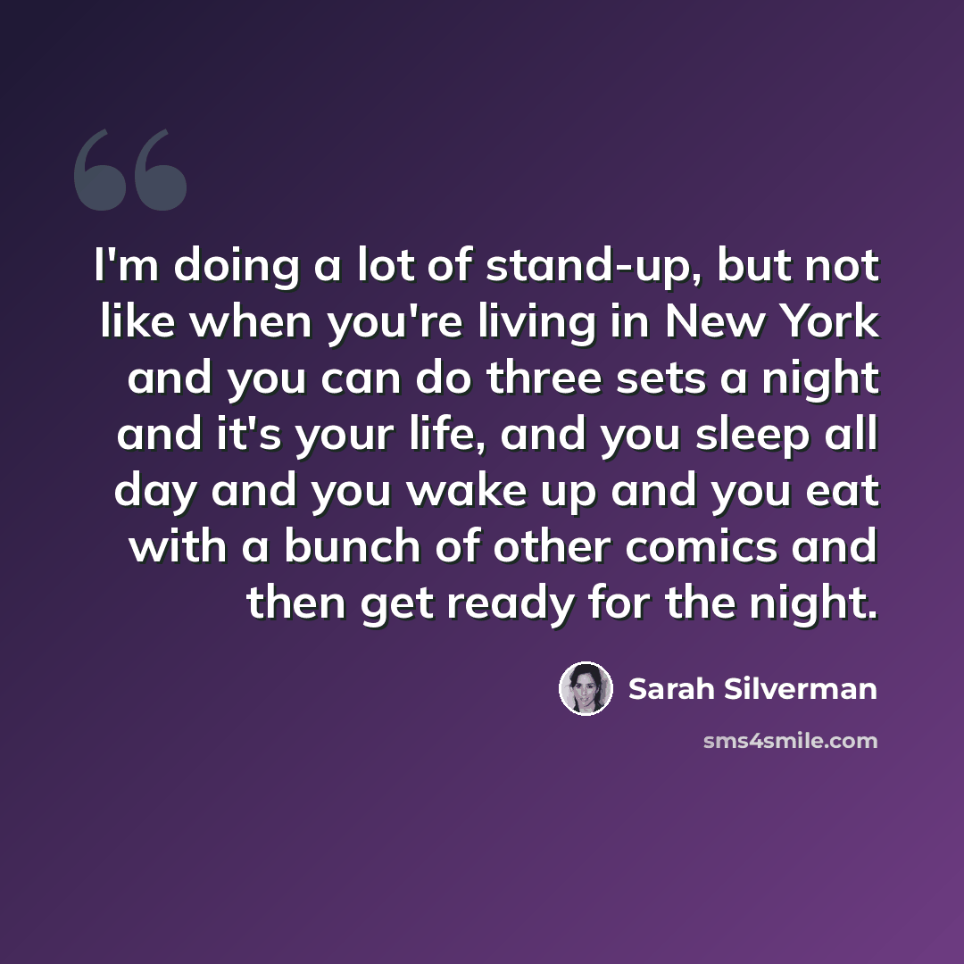 “I'm doing a lot of stand-up, but not like when you're living in New York and you can do three sets a night and it's your life, and you sleep all day and you wake up and you eat with a bunch of other comics and then get ready for the night.” quote by Sarah Silverman
