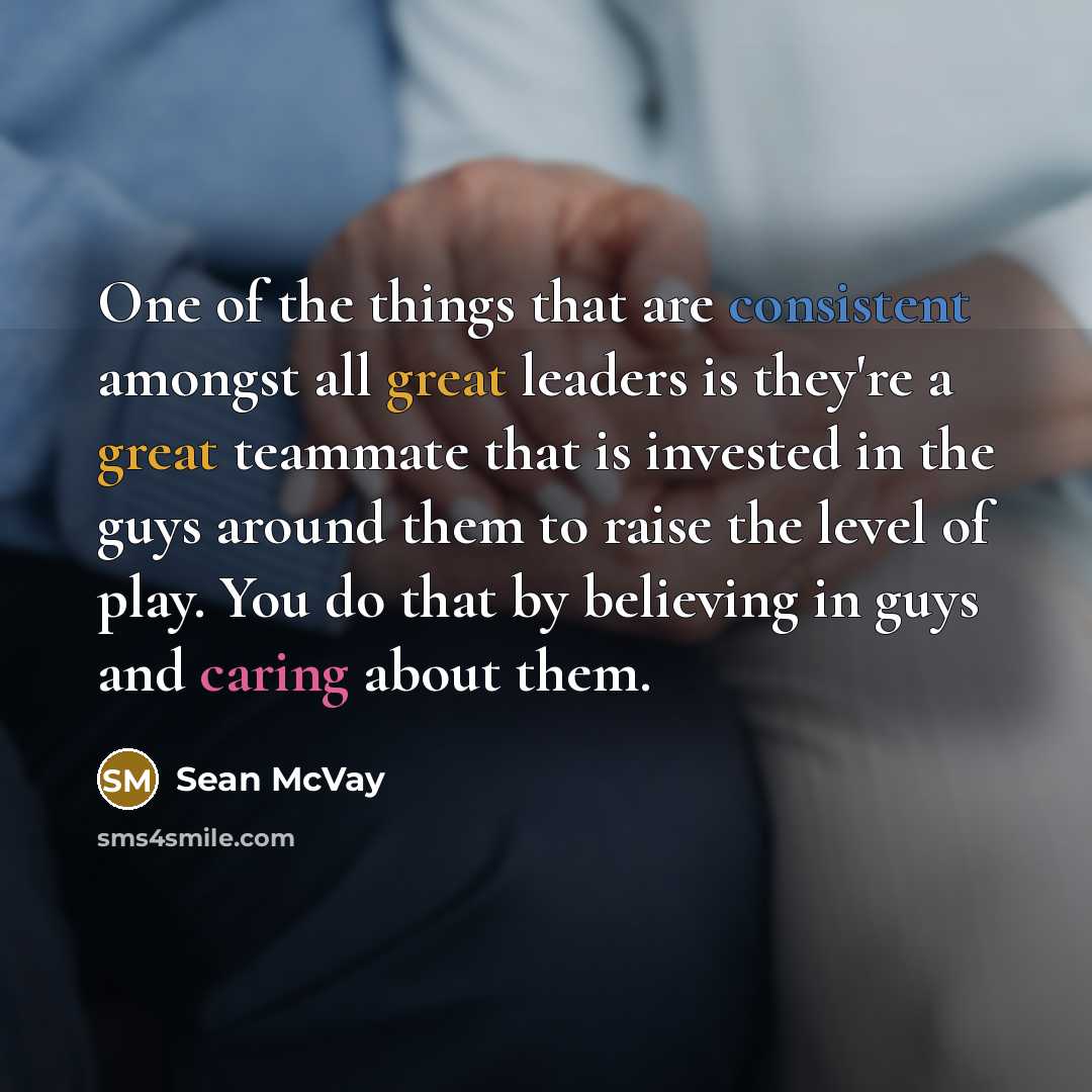 “One of the things that are consistent amongst all great leaders is they're a great teammate that is invested in the guys around them to raise the level of play. You do that by believing in guys and caring about them.” quote by Sean McVay