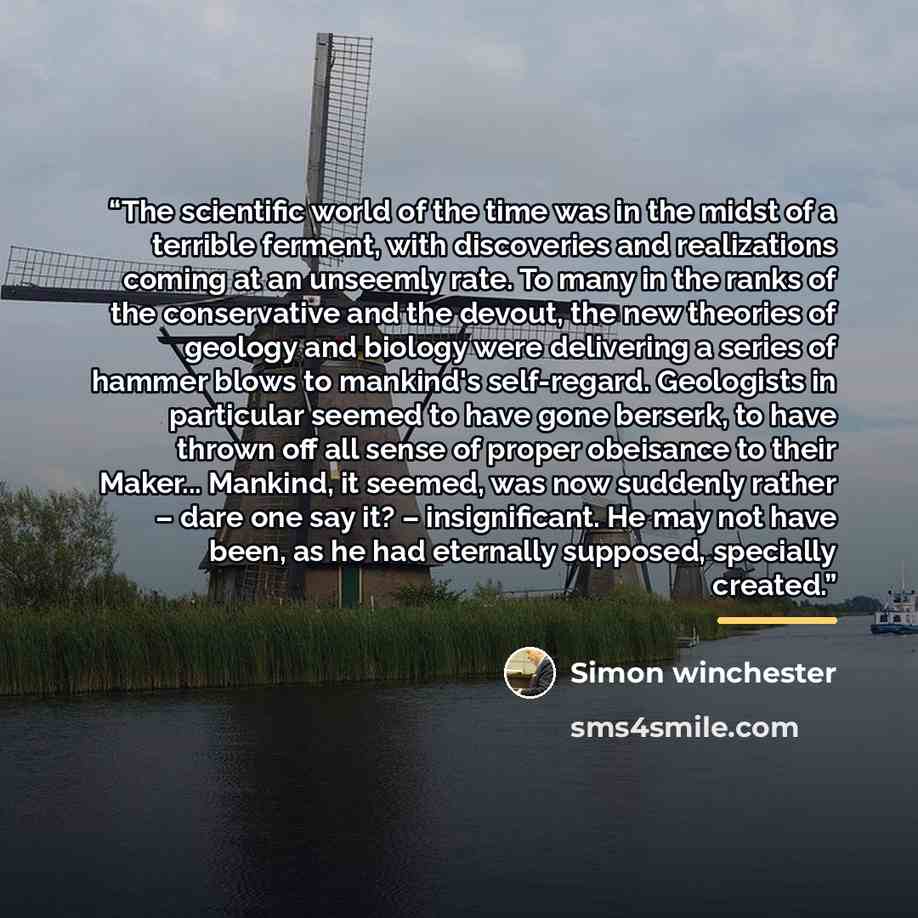 “The scientific world of the time was in the midst of a terrible ferment, with discoveries and realizations coming at an unseemly rate. To many in the ranks of the conservative and the devout, the new theories of geology and biology were delivering a series of hammer blows to mankind's self-regard…” quote by Simon Winchester
