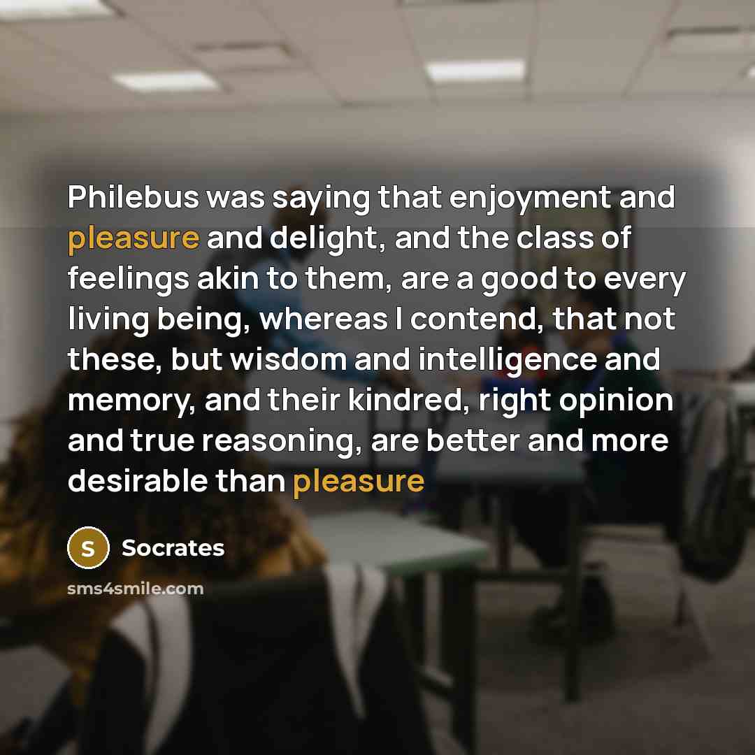 “Philebus was saying that enjoyment and pleasure and delight, and the class of feelings akin to them, are a good to every living being, whereas I contend, that not these, but wisdom and intelligence and memory, and their kindred, right opinion and true reasoning, are better and more desirable than…” quote by Socrates