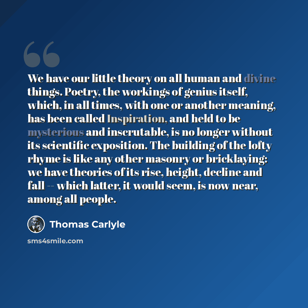 “We have our little theory on all human and divine things. Poetry, the workings of genius itself, which, in all times, with one or another meaning, has been called Inspiration, and held to be mysterious and inscrutable, is no longer without its scientific exposition. The building of the lofty rhyme…” quote by Thomas Carlyle