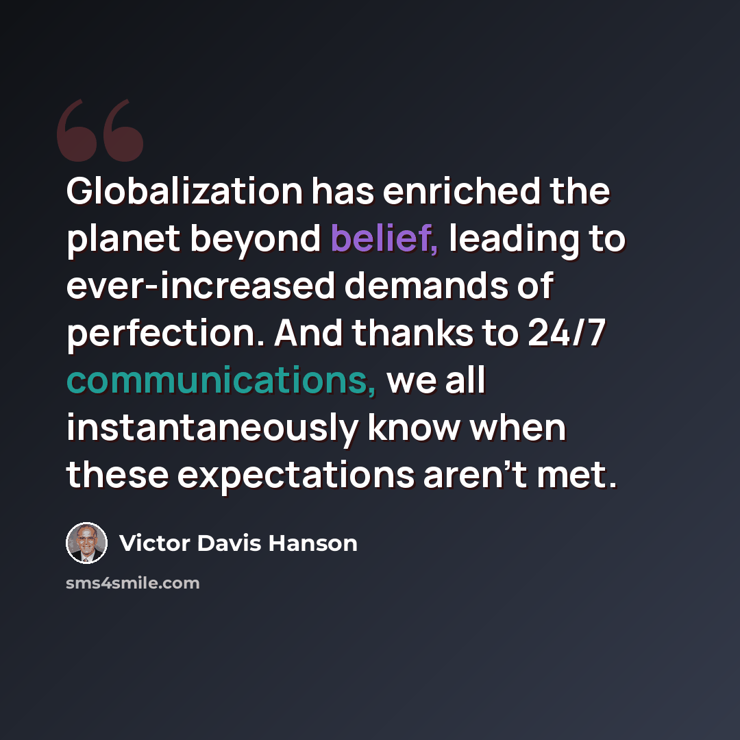 “Globalization has enriched the planet beyond belief, leading to ever-increased demands of perfection. And thanks to 24/7 communications, we all instantaneously know when these expectations aren't met.” quote by Victor Davis Hanson