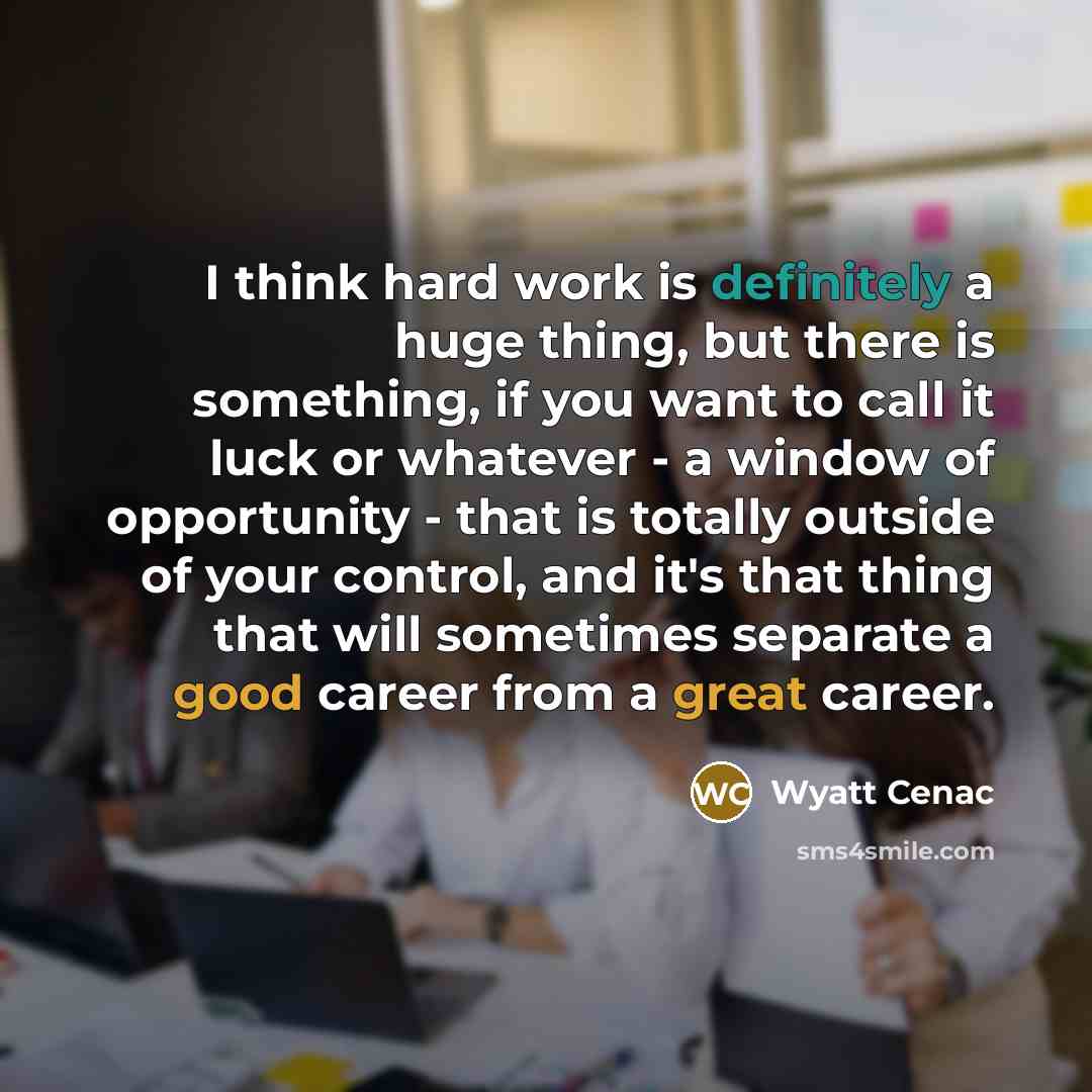“I think hard work is definitely a huge thing, but there is something, if you want to call it luck or whatever - a window of opportunity - that is totally outside of your control, and it's that thing that will sometimes separate a good career from a great career.” quote by Wyatt Cenac