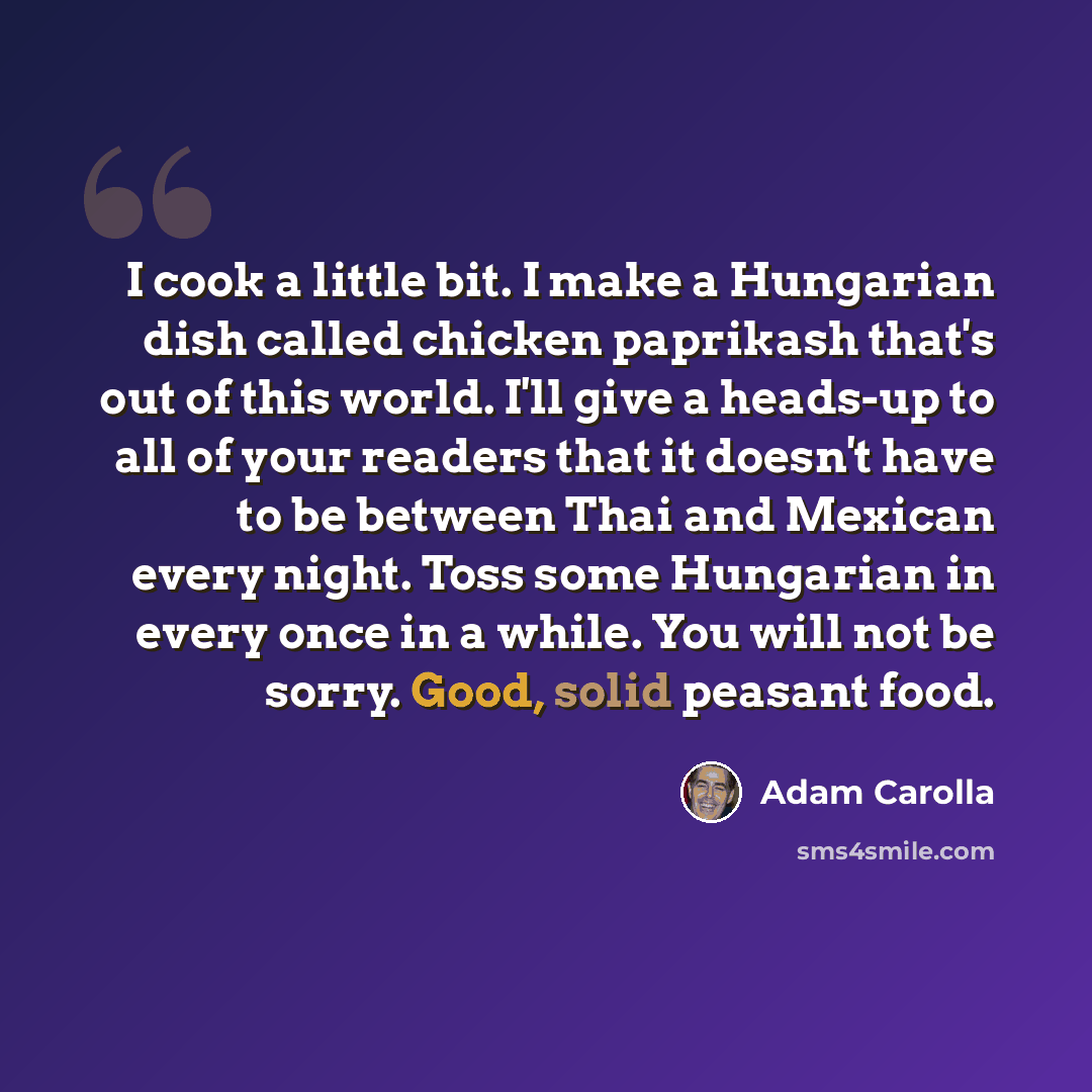 “I cook a little bit. I make a Hungarian dish called chicken paprikash that's out of this world. I'll give a heads-up to all of your readers that it doesn't have to be between Thai and Mexican every night. Toss some Hungarian in every once in a while. You will not be sorry. Good, solid peasant food.” quote by Adam Carolla