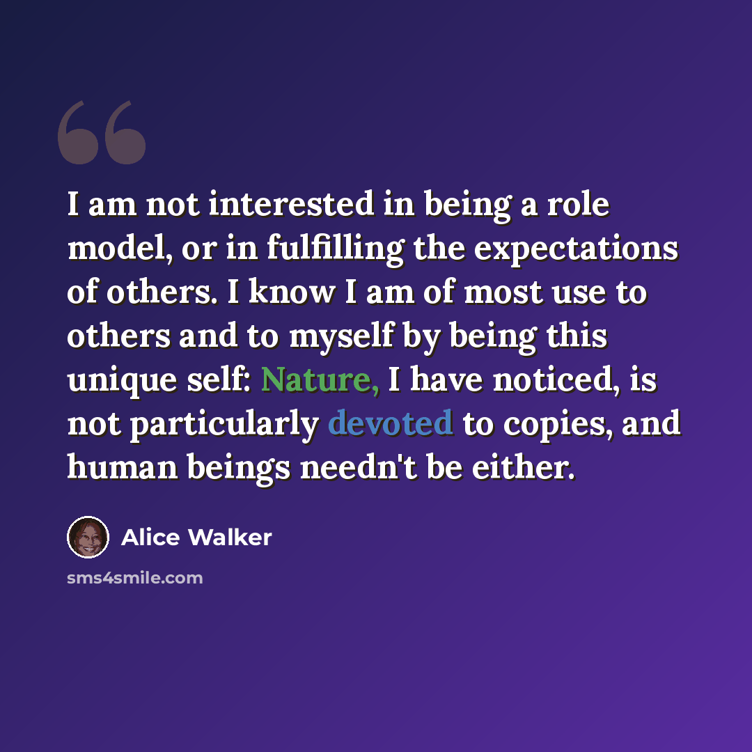 “I am not interested in being a role model, or in fulfilling the expectations of others. I know I am of most use to others and to myself by being this unique self: Nature, I have noticed, is not particularly devoted to copies, and human beings needn't be either.” quote by Alice Walker