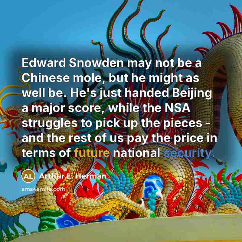 “Edward Snowden may not be a Chinese mole, but he might as well be. He's just handed Beijing a major score, while the NSA struggles to pick up the pieces - and the rest of us pay the price in terms of future national security.” quote by Arthur L. Herman