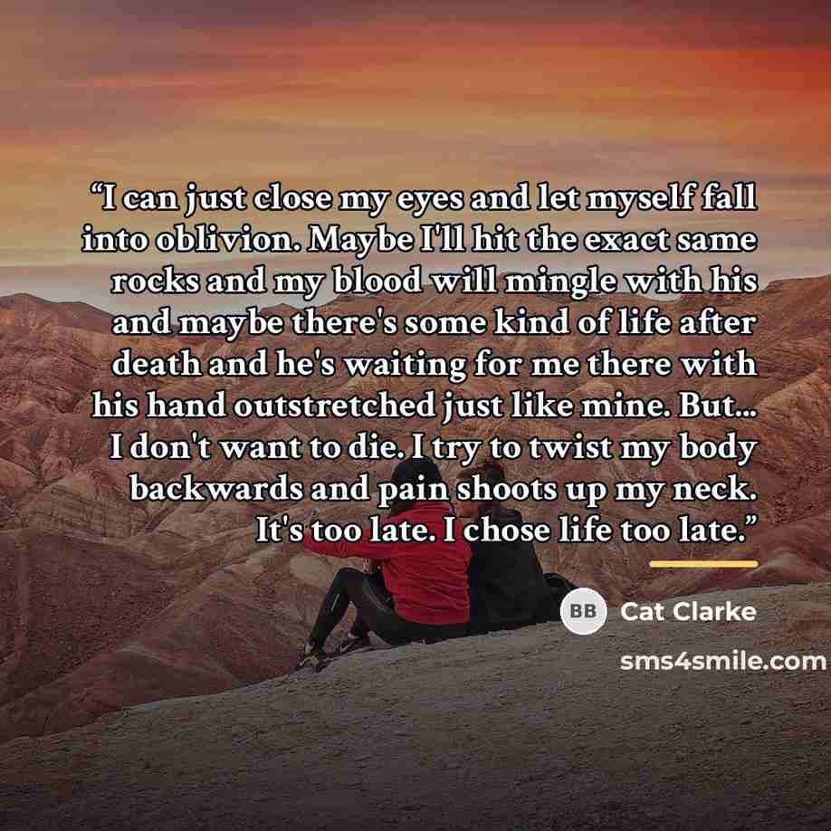 “I can just close my eyes and let myself fall into oblivion. Maybe I'll hit the exact same rocks and my blood will mingle with his and maybe there's some kind of life after death and he's waiting for me there with his hand outstretched just like mine. But... I don't want to die. I try to twist my…” quote by Cat Clarke