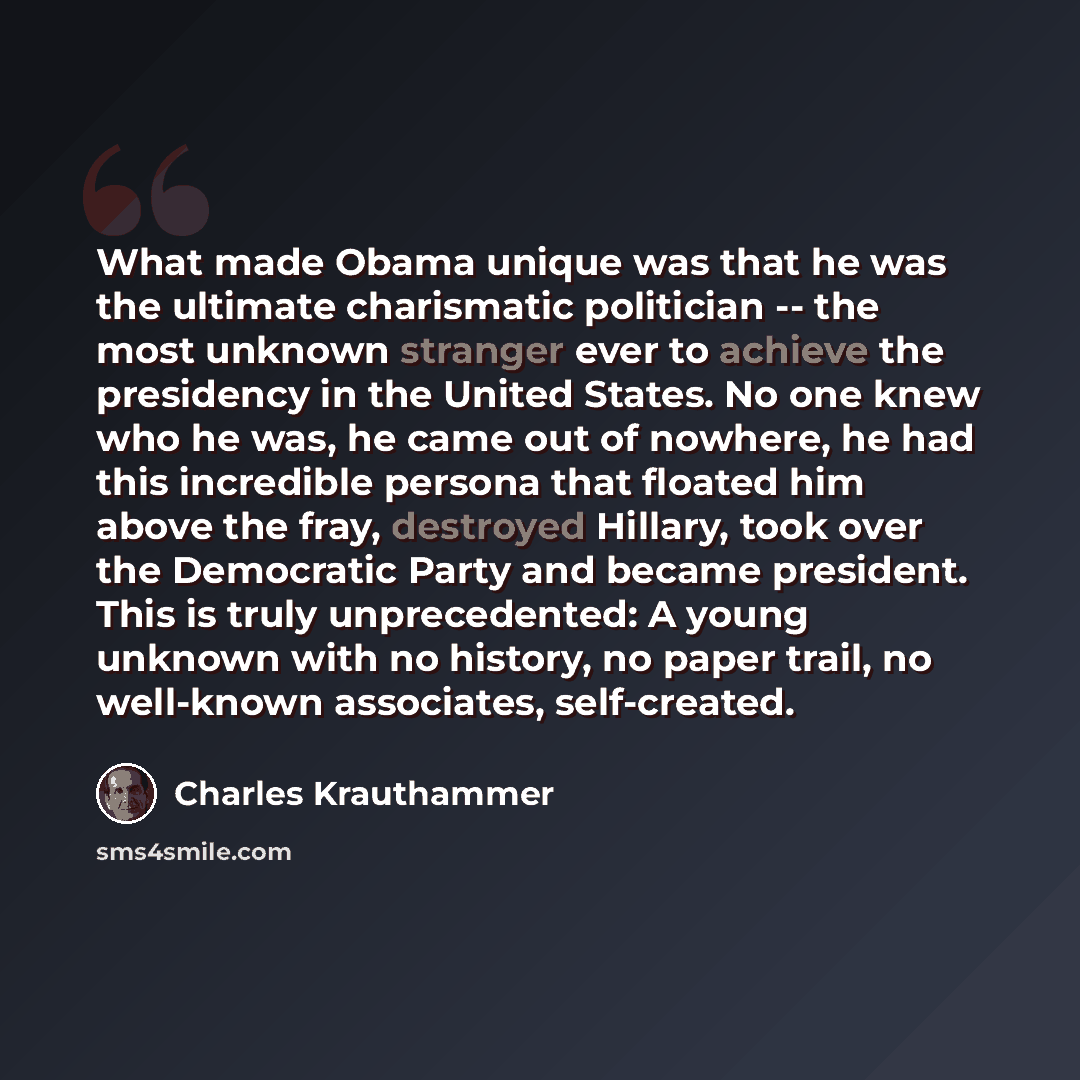 “What made Obama unique was that he was the ultimate charismatic politician -- the most unknown stranger ever to achieve the presidency in the United States. No one knew who he was, he came out of nowhere, he had this incredible persona that floated him above the fray, destroyed Hillary, took over…” quote by Charles Krauthammer
