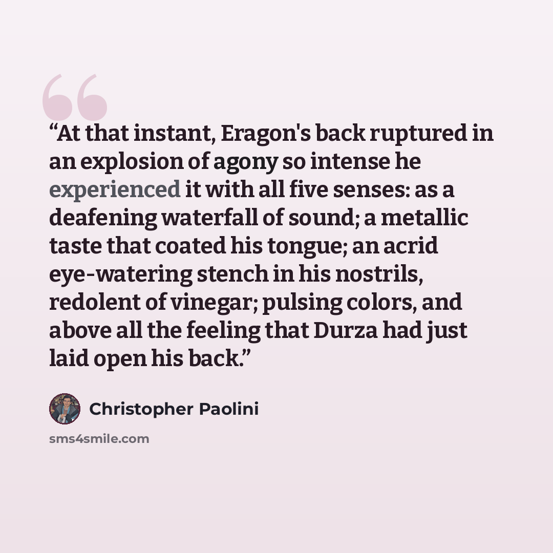 “At that instant, Eragon's back ruptured in an explosion of agony so intense he experienced it with all five senses: as a deafening waterfall of sound; a metallic taste that coated his tongue; an acrid eye-watering stench in his nostrils, redolent of vinegar; pulsing colors, and above all the…” quote by Christopher Paolini
