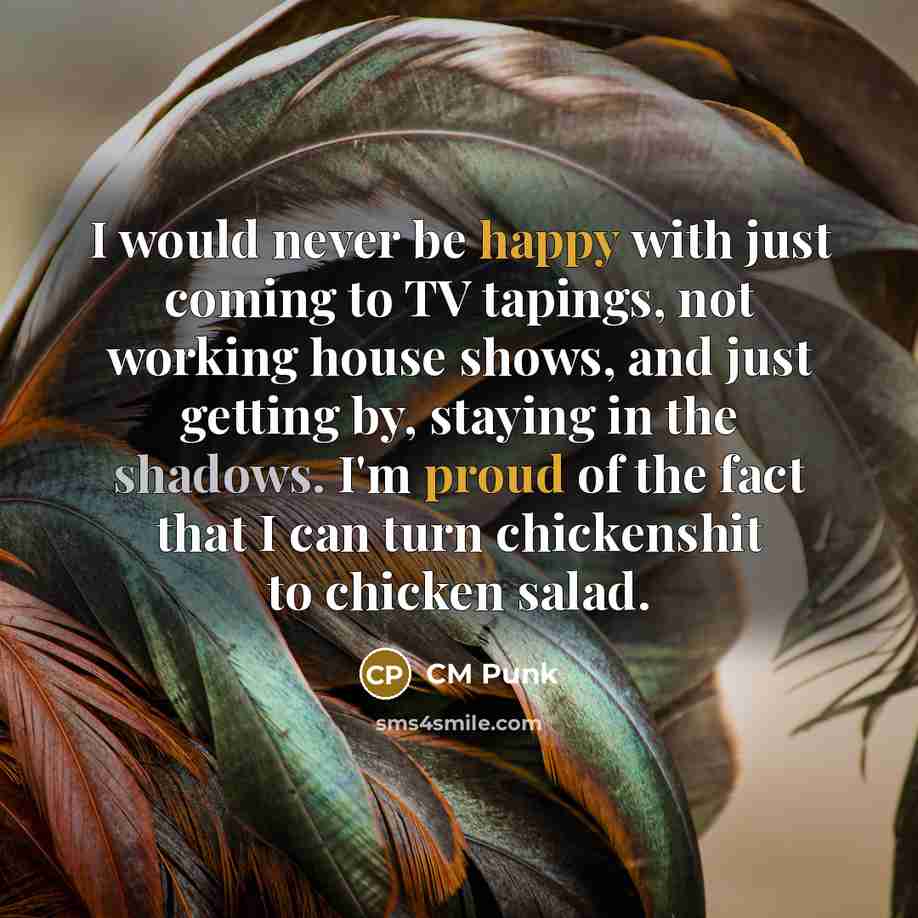 “I would never be happy with just coming to TV tapings, not working house shows, and just getting by, staying in the shadows. I'm proud of the fact that I can turn chickenshit to chicken salad.” quote by CM Punk