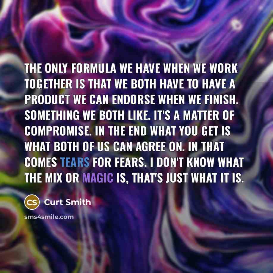 “The only formula we have when we work together is that we both have to have a product we can endorse when we finish. Something we both like. It's a matter of compromise. In the end what you get is what both of us can agree on. In that comes Tears for Fears. I don't know what the mix or magic is…” quote by Curt Smith