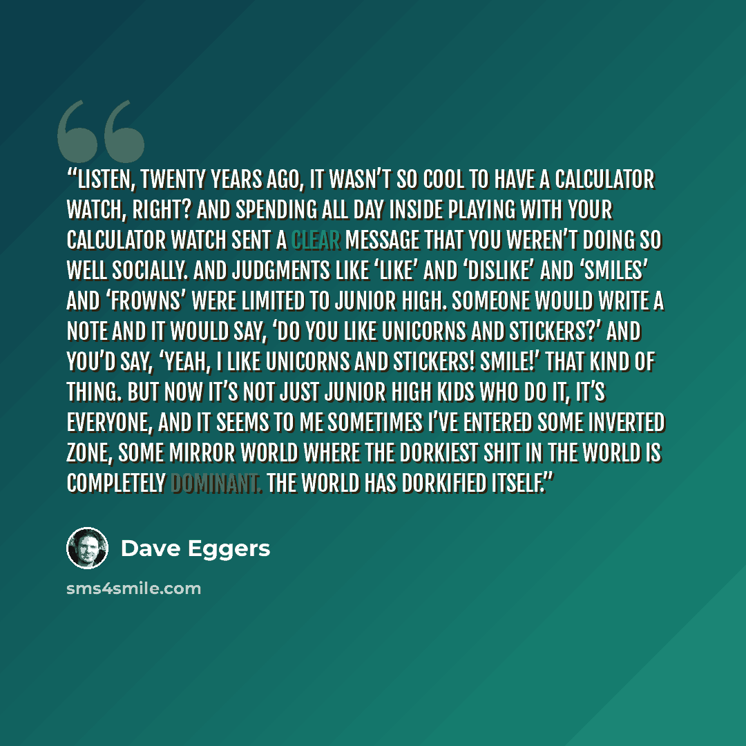 “Listen, twenty years ago, it wasn’t so cool to have a calculator watch, right? And spending all day inside playing with your calculator watch sent a clear message that you weren’t doing so well socially. And judgments like ‘like’ and ‘dislike’ and ‘smiles’ and ‘frowns’ were limited to junior high…” quote by Dave Eggers