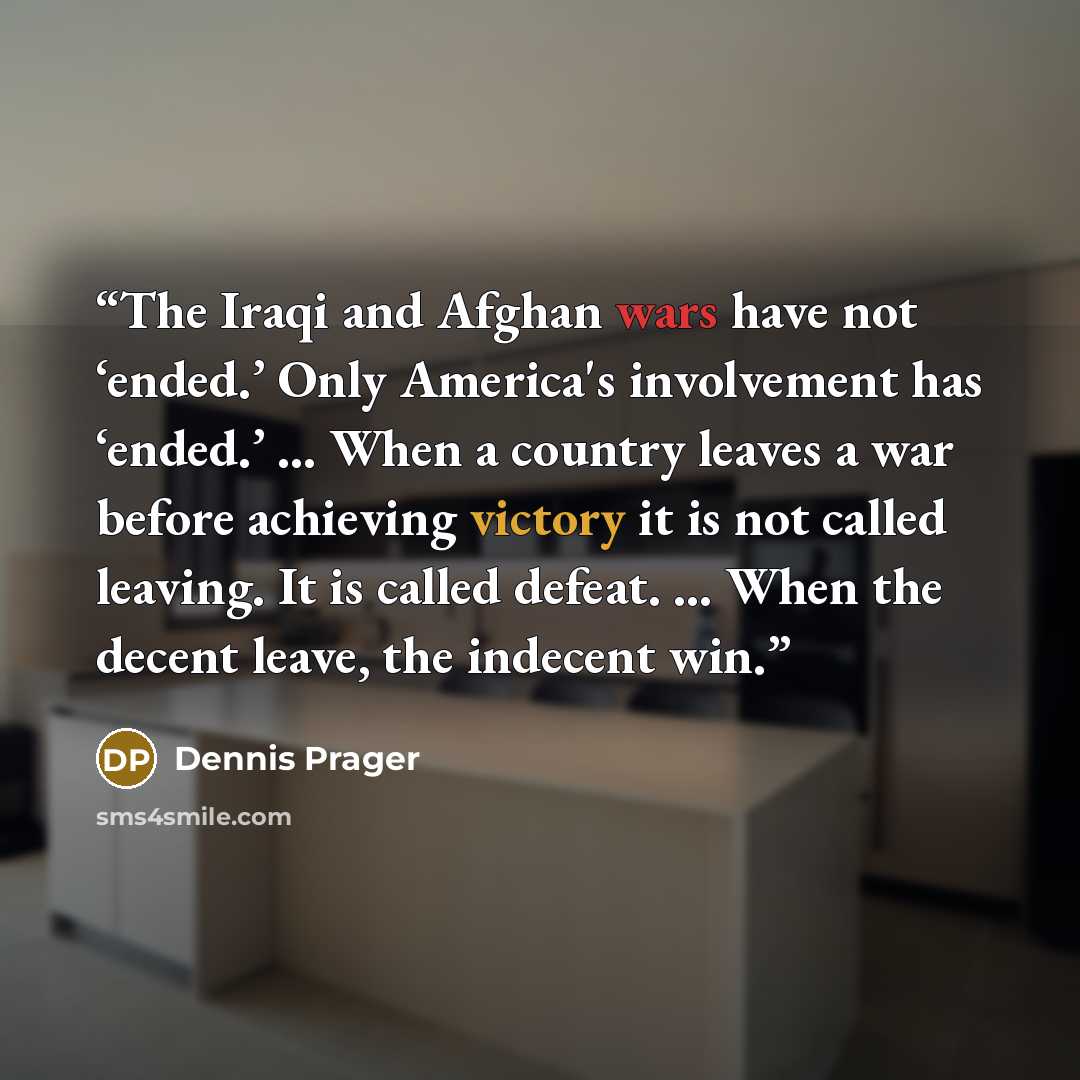 “The Iraqi and Afghan wars have not ‘ended.’ Only America's involvement has ‘ended.’ … When a country leaves a war before achieving victory it is not called leaving. It is called defeat. … When the decent leave, the indecent win.” quote by Dennis Prager