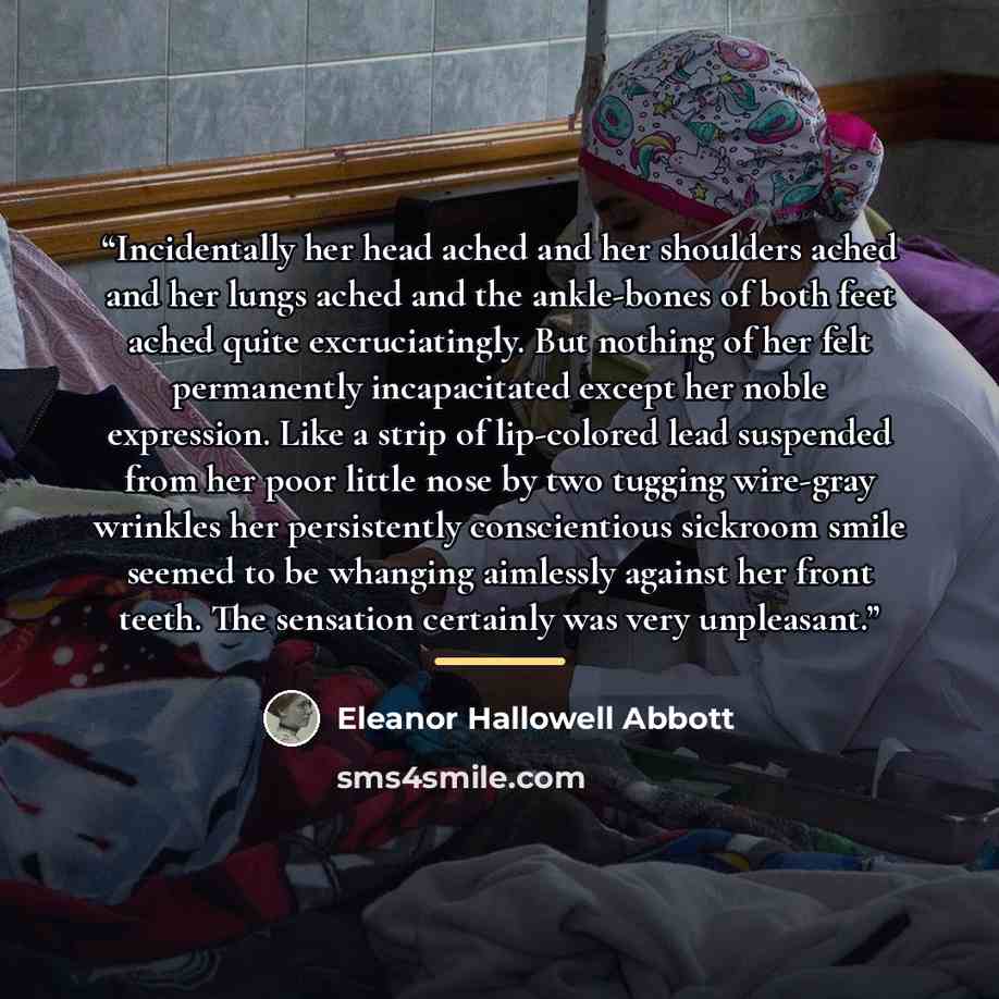 “Incidentally her head ached and her shoulders ached and her lungs ached and the ankle-bones of both feet ached quite excruciatingly. But nothing of her felt permanently incapacitated except her noble expression. Like a strip of lip-colored lead suspended from her poor little nose by two tugging…” quote by Eleanor Hallowell Abbott