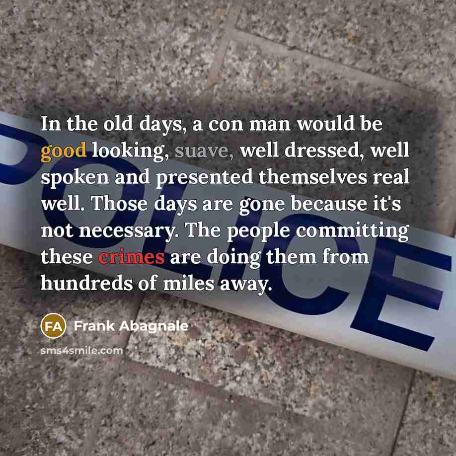 “In the old days, a con man would be good looking, suave, well dressed, well spoken and presented themselves real well. Those days are gone because it's not necessary. The people committing these crimes are doing them from hundreds of miles away.” quote by Frank Abagnale