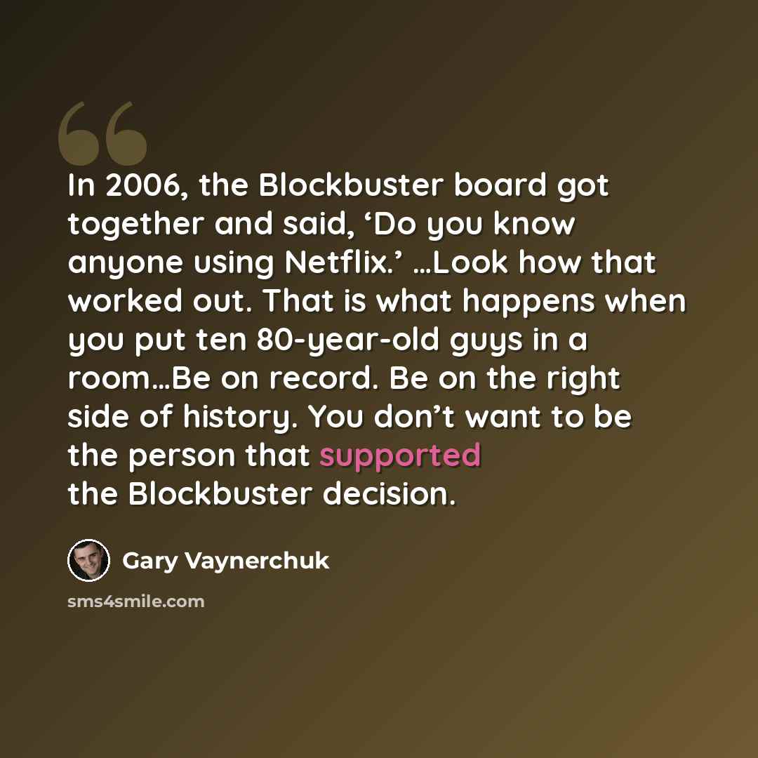 “In 2006, the Blockbuster board got together and said, ‘Do you know anyone using Netflix.’ …Look how that worked out. That is what happens when you put ten 80-year-old guys in a room…Be on record. Be on the right side of history. You don’t want to be the person that supported the Blockbuster…” quote by Gary Vaynerchuk