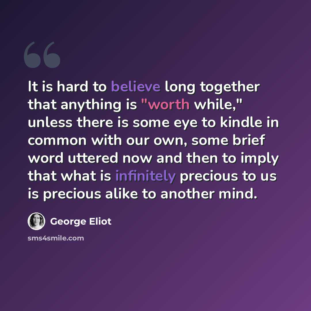 “It is hard to believe long together that anything is "worth while," unless there is some eye to kindle in common with our own, some brief word uttered now and then to imply that what is infinitely precious to us is precious alike to another mind.” quote by George Eliot
