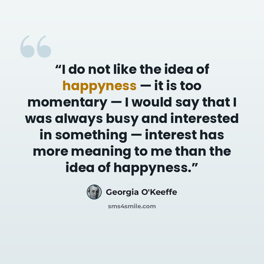 “I do not like the idea of happyness — it is too momentary — I would say that I was always busy and interested in something — interest has more meaning to me than the idea of happyness.” quote by Georgia O'Keeffe