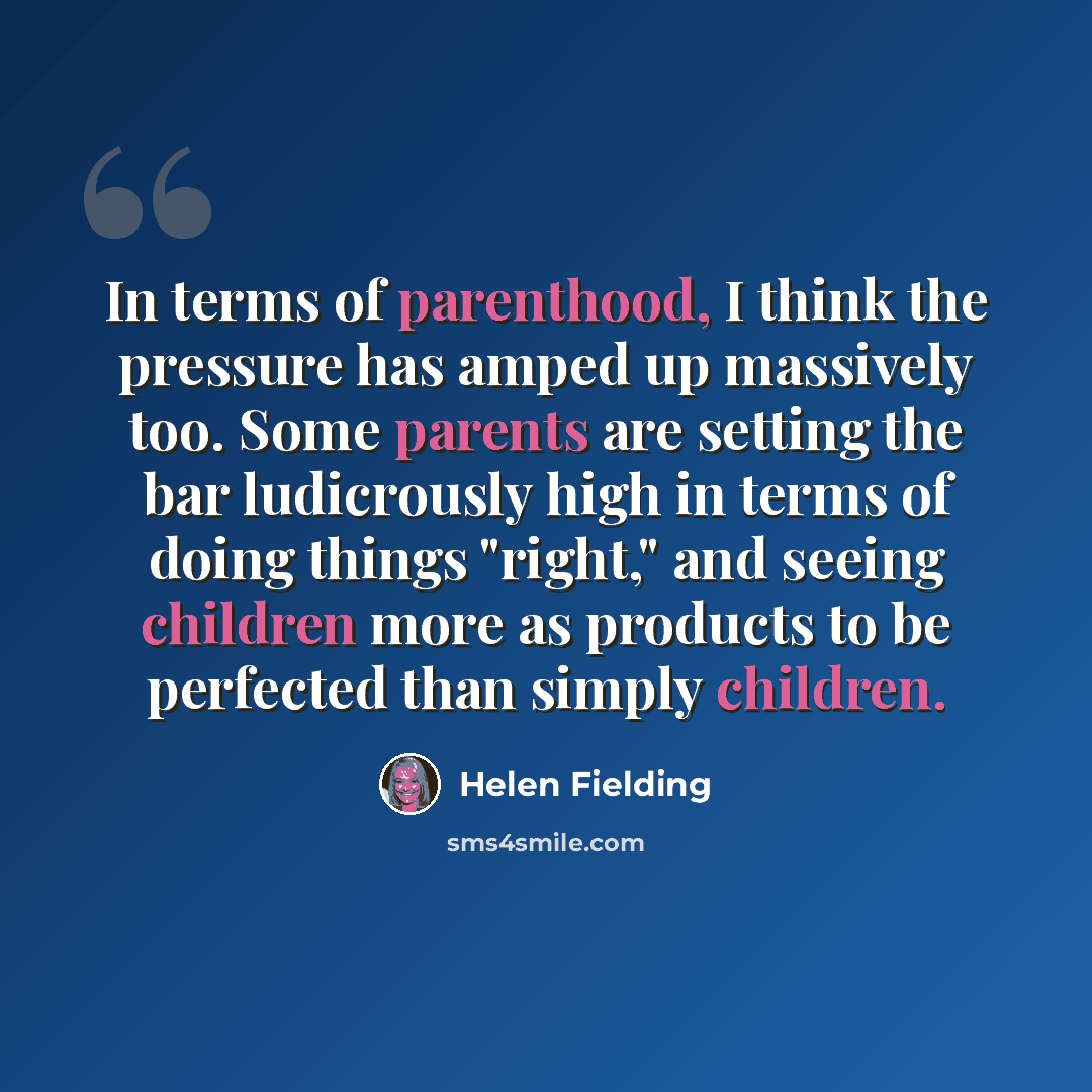 “In terms of parenthood, I think the pressure has amped up massively too. Some parents are setting the bar ludicrously high in terms of doing things "right," and seeing children more as products to be perfected than simply children.” quote by Helen Fielding