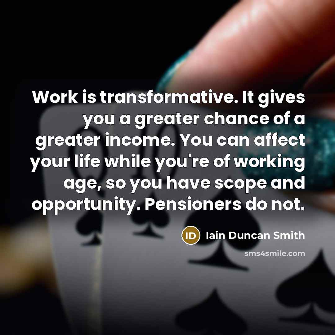 “Work is transformative. It gives you a greater chance of a greater income. You can affect your life while you're of working age, so you have scope and opportunity. Pensioners do not.” quote by Iain Duncan Smith