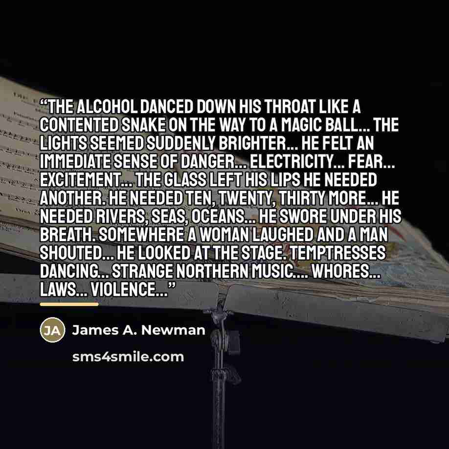 “The alcohol danced down his throat like a contented snake on the way to a magic ball... The lights seemed suddenly brighter... He felt an immediate sense of danger... Electricity... Fear... Excitement... The glass left his lips he needed another. He needed ten, twenty, thirty more... He needed…” quote by James A. Newman