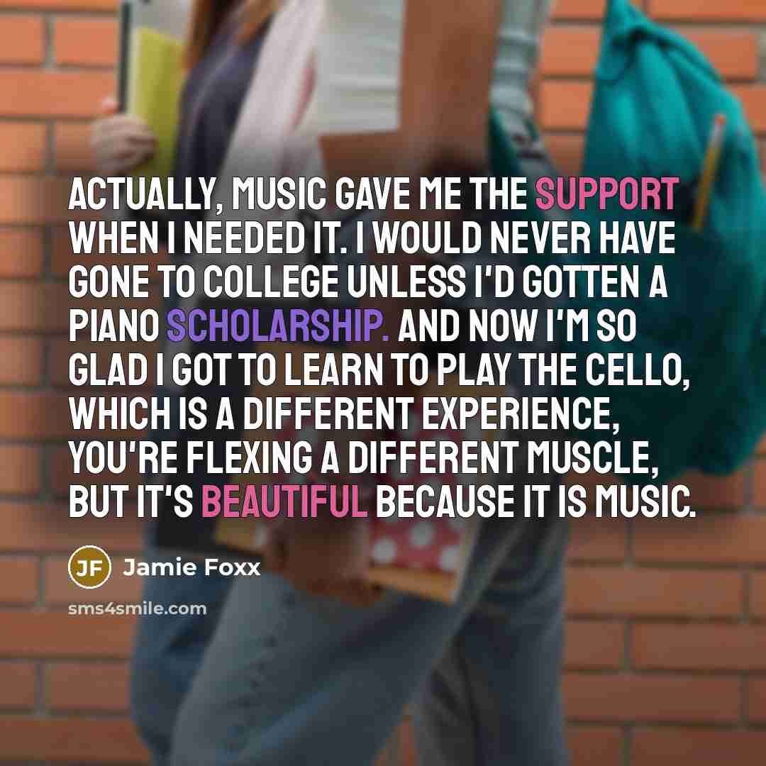 “Actually, music gave me the support when I needed it. I would never have gone to college unless I'd gotten a piano scholarship. And now I'm so glad I got to learn to play the cello, which is a different experience, you're flexing a different muscle, but it's beautiful because it is music.” quote by Jamie Foxx