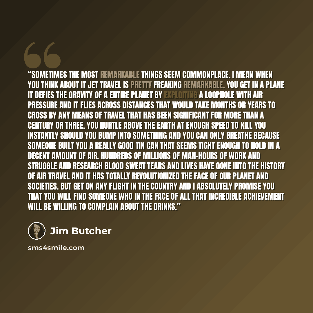 “Sometimes the most remarkable things seem commonplace. I mean when you think about it jet travel is pretty freaking remarkable. You get in a plane it defies the gravity of a entire planet by exploiting a loophole with air pressure and it flies across distances that would take months or years to…” quote by Jim Butcher