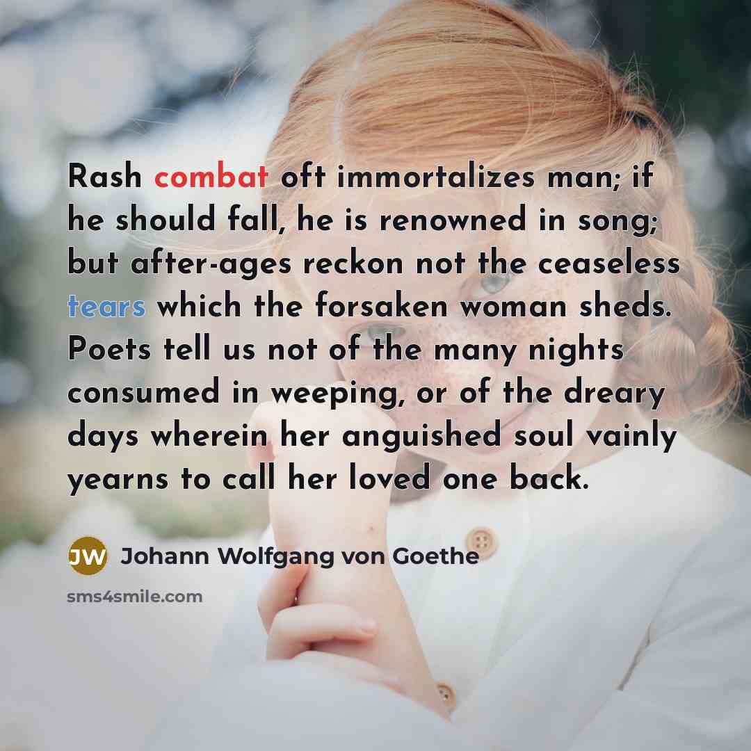 “Rash combat oft immortalizes man; if he should fall, he is renowned in song; but after-ages reckon not the ceaseless tears which the forsaken woman sheds. Poets tell us not of the many nights consumed in weeping, or of the dreary days wherein her anguished soul vainly yearns to call her loved one…” quote by Johann Wolfgang von Goethe