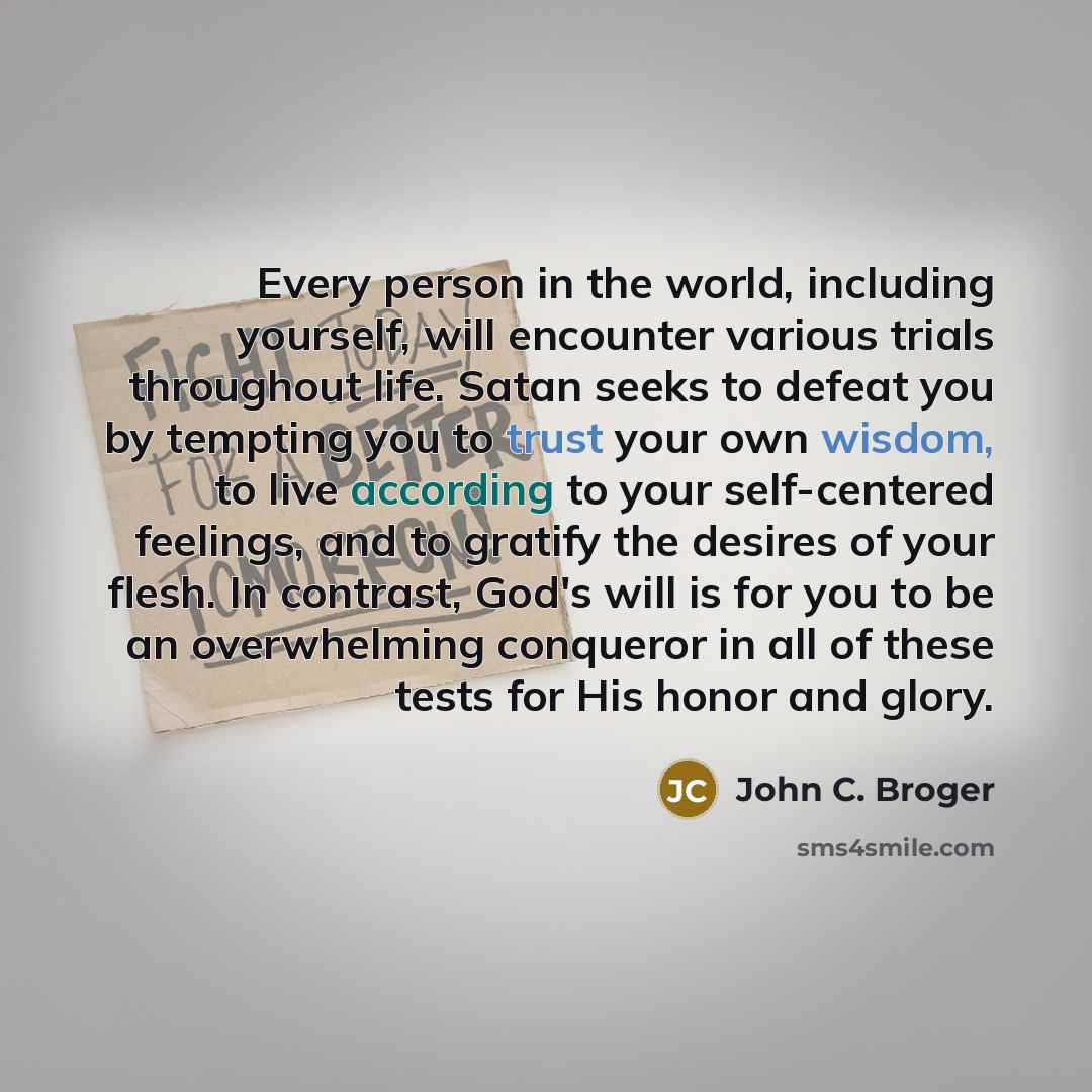 “Every person in the world, including yourself, will encounter various trials throughout life. Satan seeks to defeat you by tempting you to trust your own wisdom, to live according to your self-centered feelings, and to gratify the desires of your flesh. In contrast, God's will is for you to be an…” quote by John C. Broger