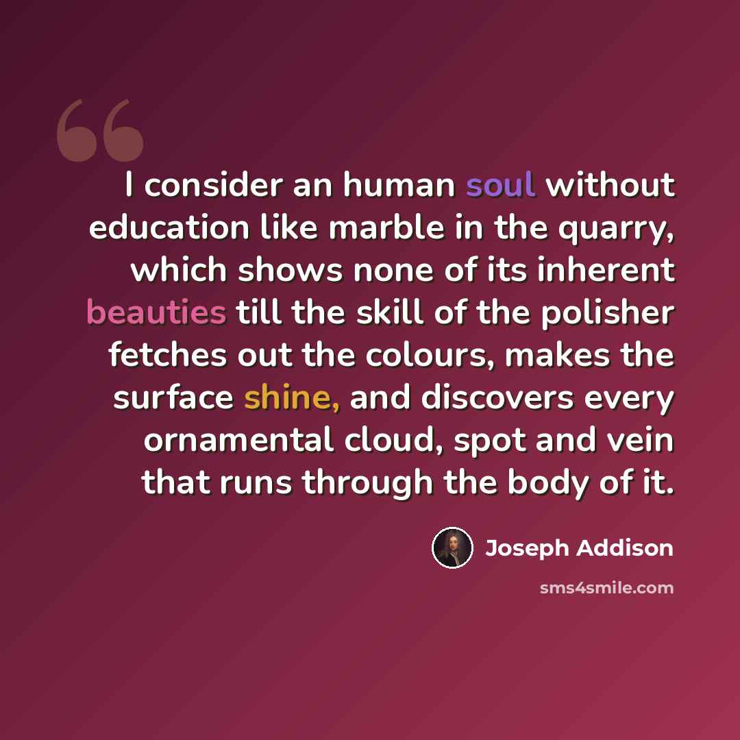 “I consider an human soul without education like marble in the quarry, which shows none of its inherent beauties till the skill of the polisher fetches out the colours, makes the surface shine, and discovers every ornamental cloud, spot and vein that runs through the body of it.” quote by Joseph Addison