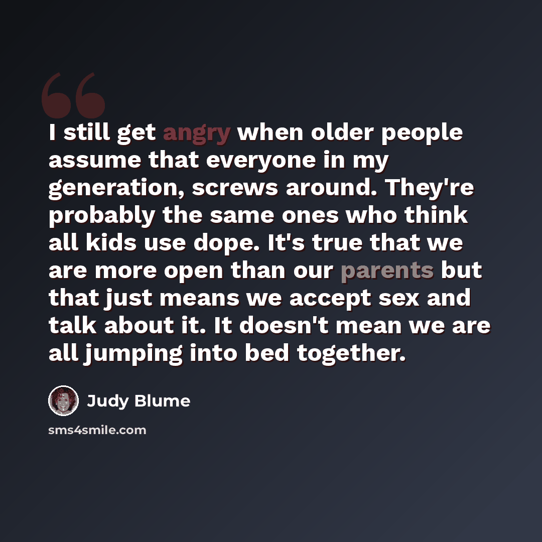 “I still get angry when older people assume that everyone in my generation, screws around. They're probably the same ones who think all kids use dope. It's true that we are more open than our parents but that just means we accept sex and talk about it. It doesn't mean we are all jumping into bed…” quote by Judy Blume