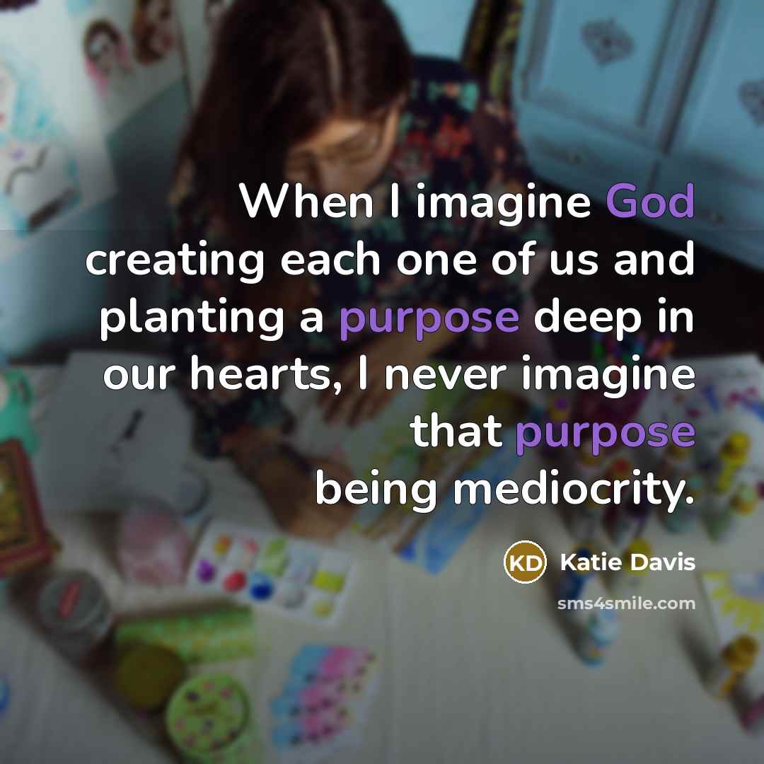 “When I imagine God creating each one of us and planting a purpose deep in our hearts, I never imagine that purpose being mediocrity.” quote by Katie Davis