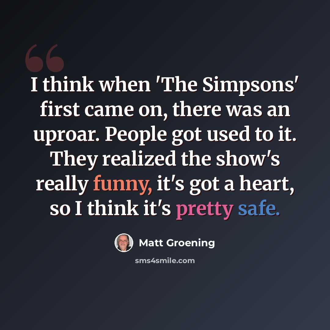 “I think when 'The Simpsons' first came on, there was an uproar. People got used to it. They realized the show's really funny, it's got a heart, so I think it's pretty safe.” quote by Matt Groening