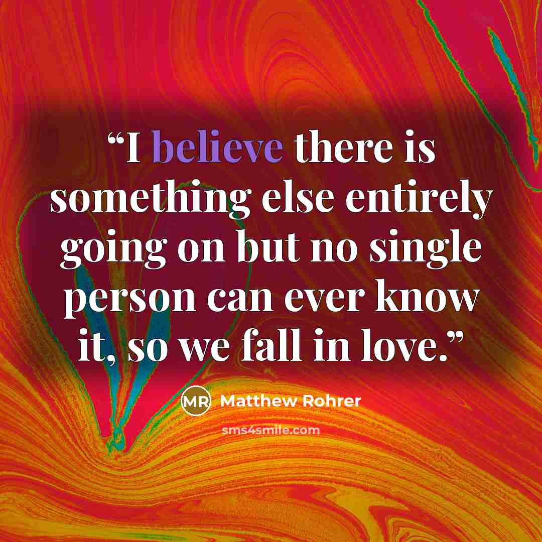 “I believe there is something else entirely going on but no single person can ever know it, so we fall in love.” quote by Matthew Rohrer