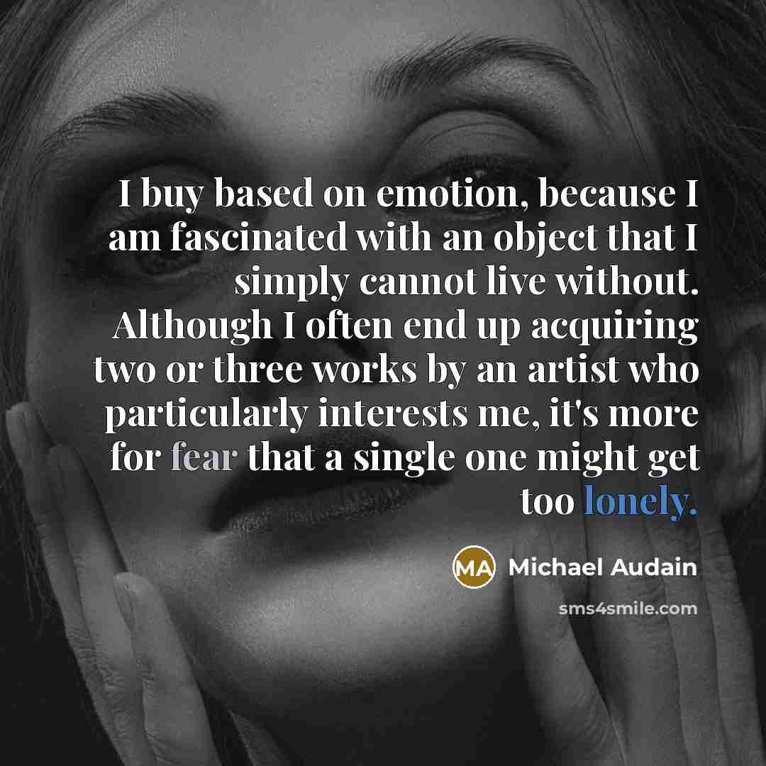 “I buy based on emotion, because I am fascinated with an object that I simply cannot live without. Although I often end up acquiring two or three works by an artist who particularly interests me, it's more for fear that a single one might get too lonely.” quote by Michael Audain