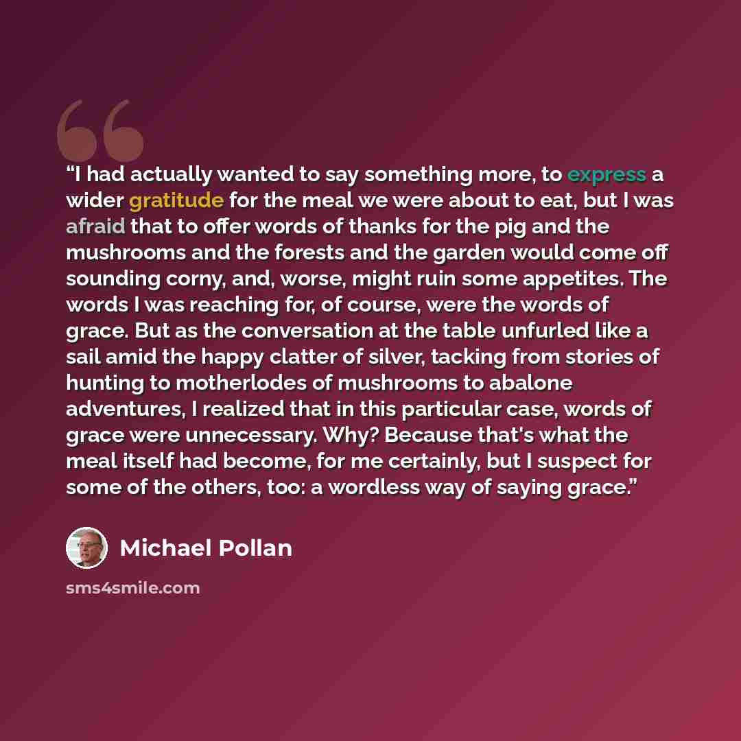 “I had actually wanted to say something more, to express a wider gratitude for the meal we were about to eat, but I was afraid that to offer words of thanks for the pig and the mushrooms and the forests and the garden would come off sounding corny, and, worse, might ruin some appetites. The words I…” quote by Michael Pollan