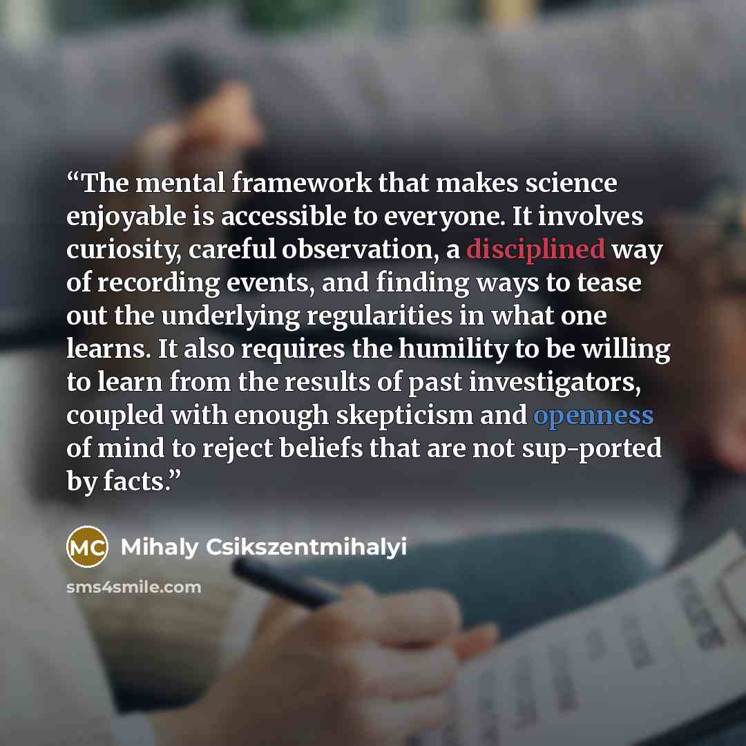 “The mental framework that makes science enjoyable is accessible to everyone. It involves curiosity, careful observation, a disciplined way of recording events, and finding ways to tease out the underlying regularities in what one learns. It also requires the humility to be willing to learn from…” quote by Mihaly Csikszentmihalyi