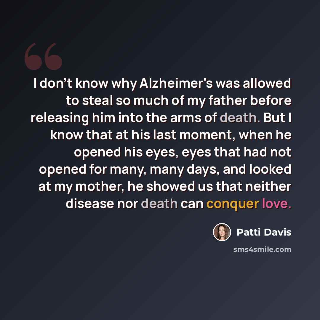 “I don't know why Alzheimer's was allowed to steal so much of my father before releasing him into the arms of death. But I know that at his last moment, when he opened his eyes, eyes that had not opened for many, many days, and looked at my mother, he showed us that neither disease nor death can…” quote by Patti Davis