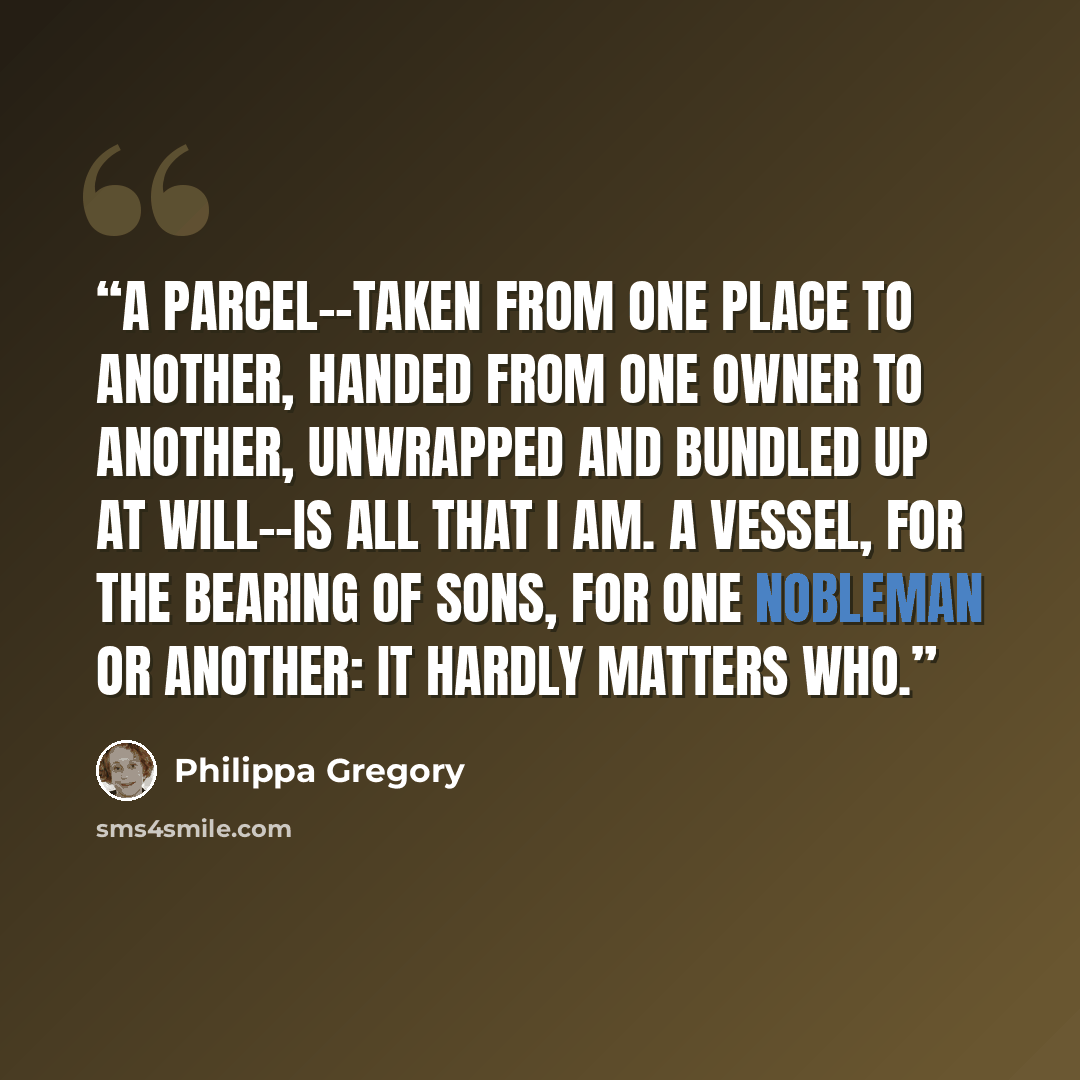 “A parcel--taken from one place to another, handed from one owner to another, unwrapped and bundled up at will--is all that I am. A vessel, for the bearing of sons, for one nobleman or another: it hardly matters who.” quote by Philippa Gregory