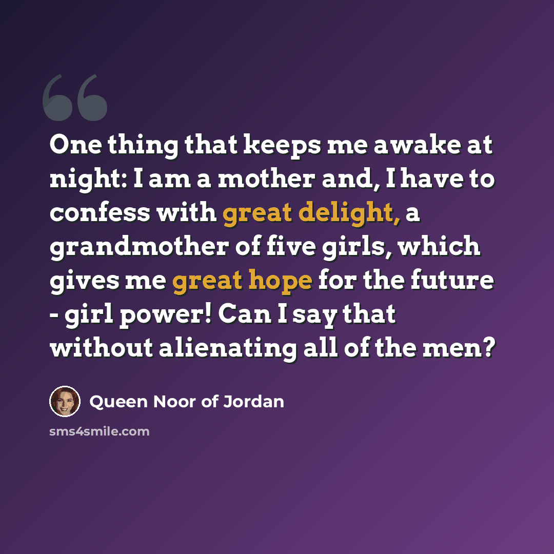 “One thing that keeps me awake at night: I am a mother and, I have to confess with great delight, a grandmother of five girls, which gives me great hope for the future - girl power! Can I say that without alienating all of the men?” quote by Queen Noor of Jordan