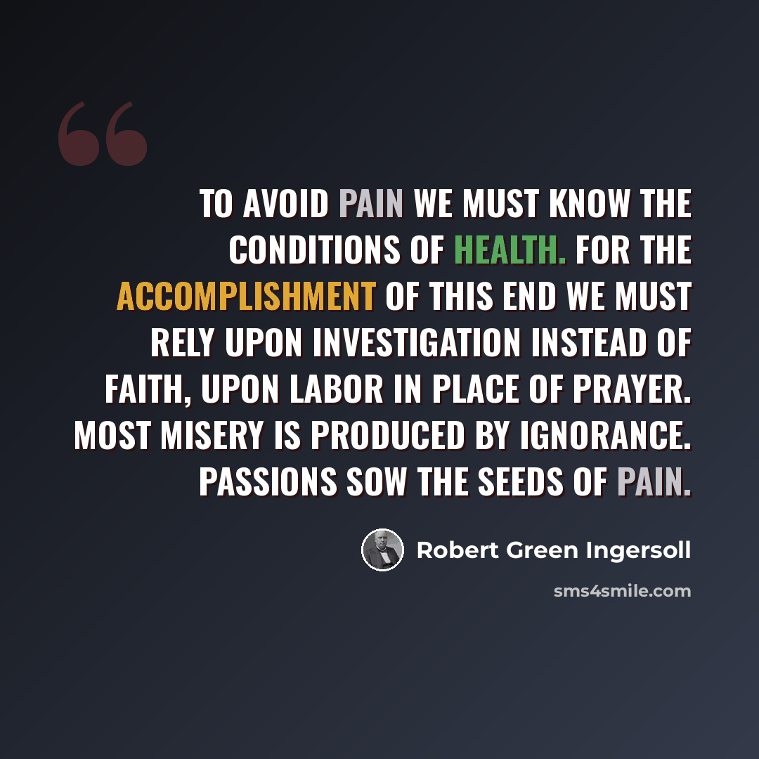 “To avoid pain we must know the conditions of health. For the accomplishment of this end we must rely upon investigation instead of faith, upon labor in place of prayer. Most misery is produced by ignorance. Passions sow the seeds of pain.” quote by Robert Green Ingersoll