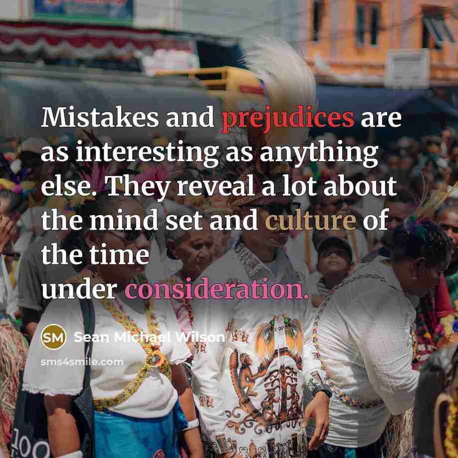 “Mistakes and prejudices are as interesting as anything else. They reveal a lot about the mind set and culture of the time under consideration.” quote by Sean Michael Wilson