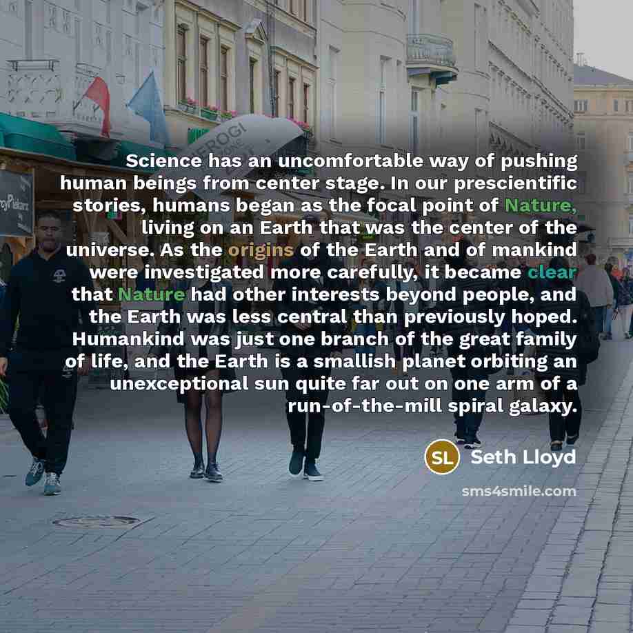 “Science has an uncomfortable way of pushing human beings from center stage. In our prescientific stories, humans began as the focal point of Nature, living on an Earth that was the center of the universe. As the origins of the Earth and of mankind were investigated more carefully, it became clear…” quote by Seth Lloyd