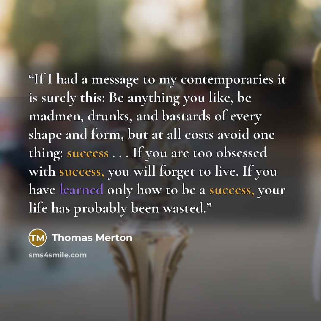 “If I had a message to my contemporaries it is surely this: Be anything you like, be madmen, drunks, and bastards of every shape and form, but at all costs avoid one thing: success . . . If you are too obsessed with success, you will forget to live. If you have learned only how to be a success…” quote by Thomas Merton