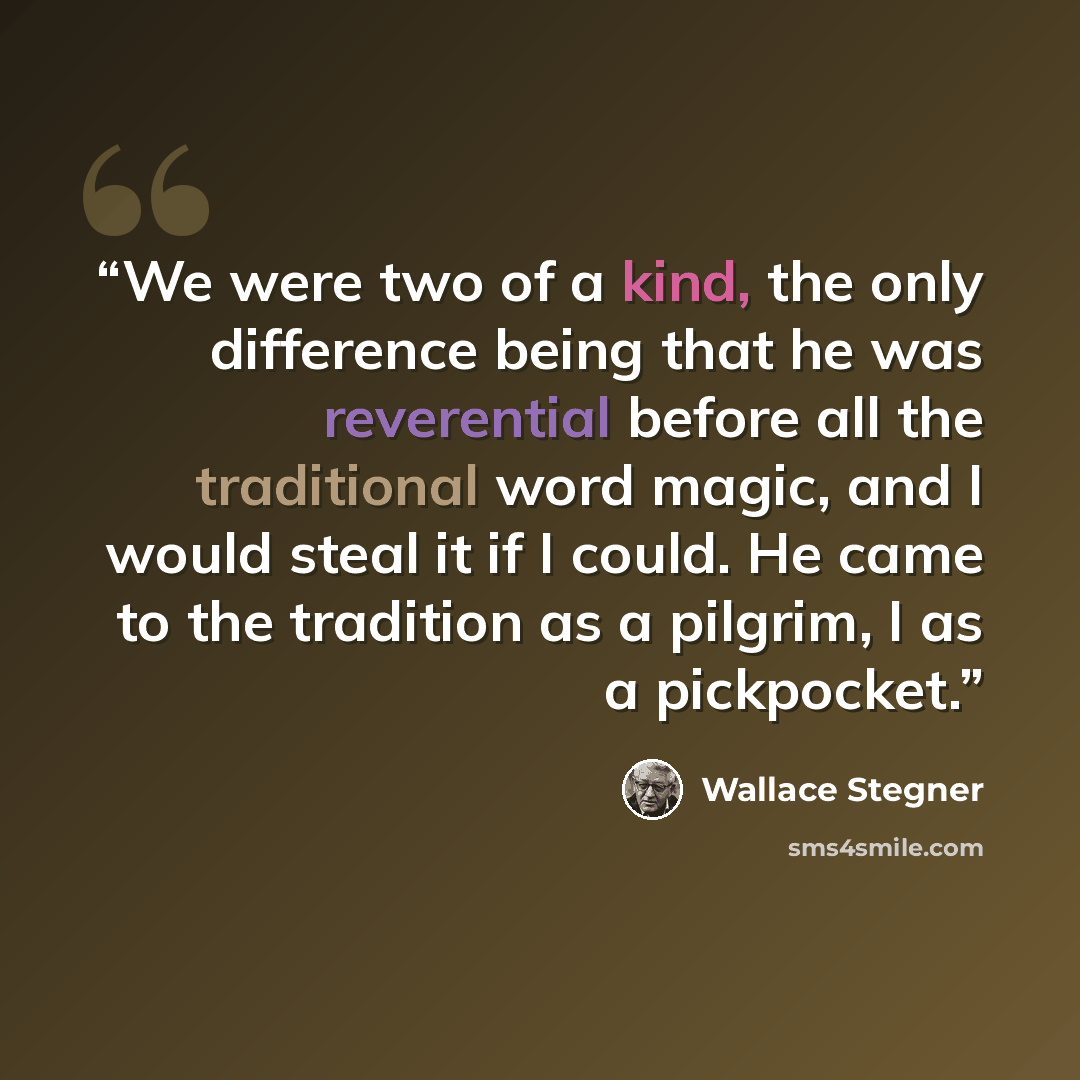 “We were two of a kind, the only difference being that he was reverential before all the traditional word magic, and I would steal it if I could. He came to the tradition as a pilgrim, I as a pickpocket.” quote by Wallace Stegner